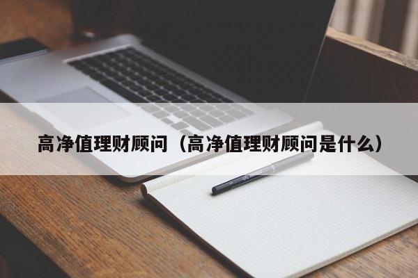 高净值理财顾问(高净值理财顾问是什么)